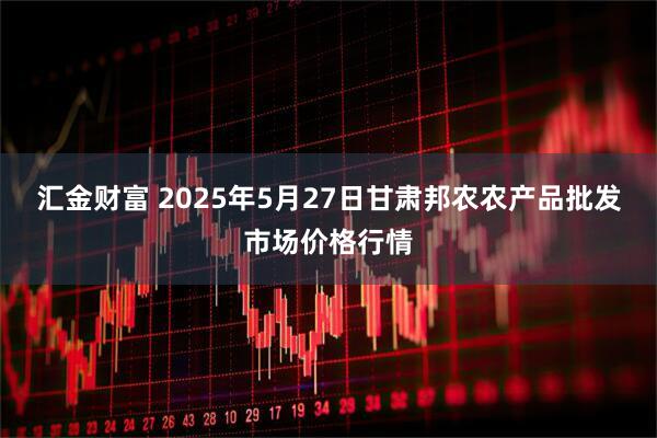 汇金财富 2025年5月27日甘肃邦农农产品批发市场价格行情