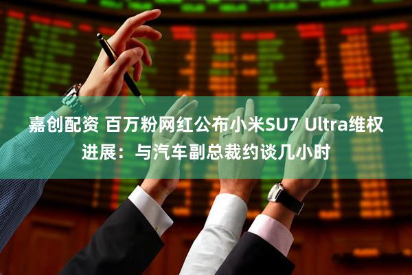嘉创配资 百万粉网红公布小米SU7 Ultra维权进展：与汽车副总裁约谈几小时
