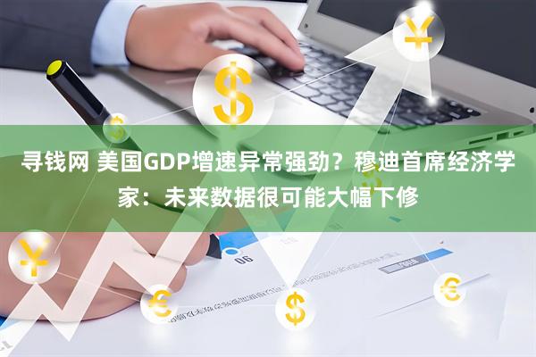 寻钱网 美国GDP增速异常强劲？穆迪首席经济学家：未来数据很可能大幅下修