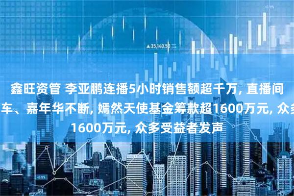 鑫旺资管 李亚鹏连播5小时销售额超千万, 直播间涌进7万人跑车、嘉年华不断, 嫣然天使基金筹款超1600万元, 众多受益者发声