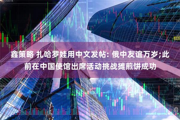 鑫策略 扎哈罗娃用中文发帖: 俄中友谊万岁;此前在中国使馆出席活动挑战摊煎饼成功