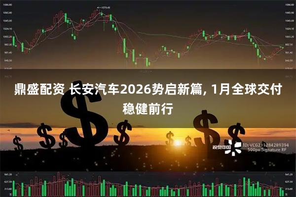 鼎盛配资 长安汽车2026势启新篇, 1月全球交付稳健前行