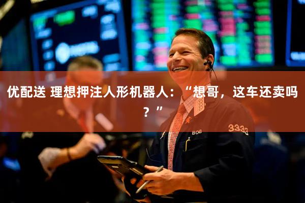 优配送 理想押注人形机器人：“想哥，这车还卖吗？”