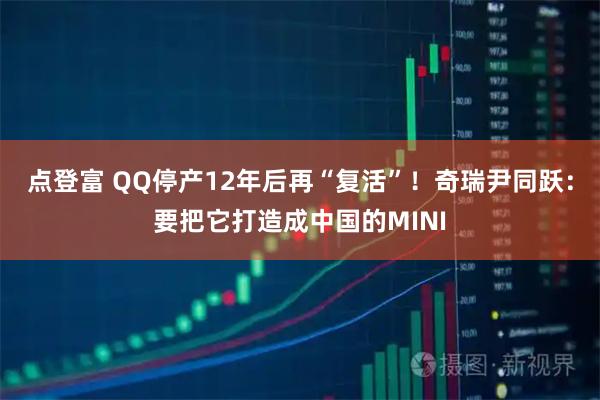 点登富 QQ停产12年后再“复活”！奇瑞尹同跃：要把它打造成中国的MINI