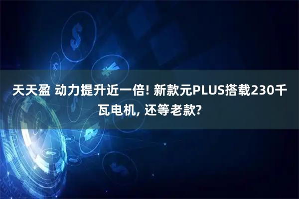 天天盈 动力提升近一倍! 新款元PLUS搭载230千瓦电机, 还等老款?