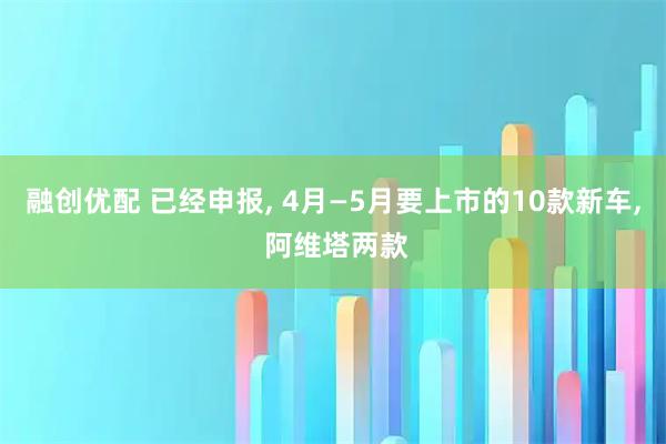 融创优配 已经申报, 4月—5月要上市的10款新车, 阿维塔两款