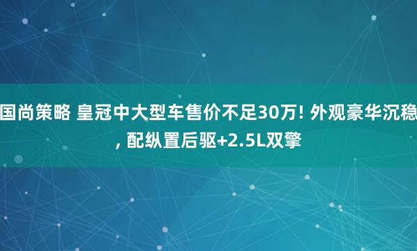 国尚策略 皇冠中大型车售价不足30万! 外观豪华沉稳, 配纵置后驱+2.5L双擎