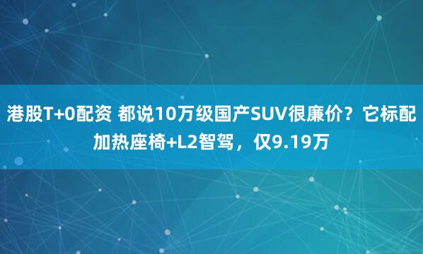 港股T+0配资 都说10万级国产SUV很廉价？它标配加热座椅+L2智驾，仅9.19万