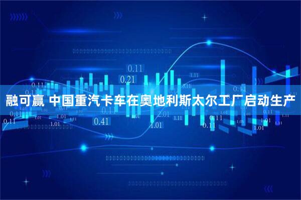 融可赢 中国重汽卡车在奥地利斯太尔工厂启动生产