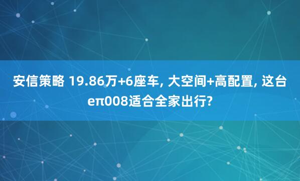 安信策略 19.86万+6座车, 大空间+高配置, 这台eπ008适合全家出行?
